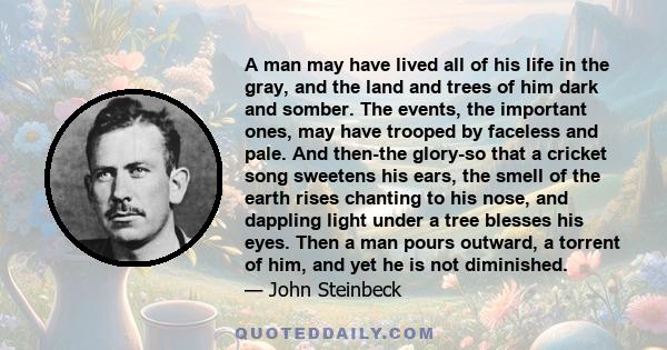 A man may have lived all of his life in the gray, and the land and trees of him dark and somber. The events, the important ones, may have trooped by faceless and pale. And then-the glory-so that a cricket song sweetens