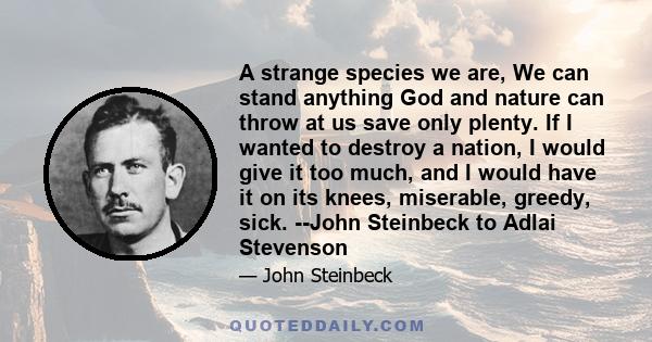 A strange species we are, We can stand anything God and nature can throw at us save only plenty. If I wanted to destroy a nation, I would give it too much, and I would have it on its knees, miserable, greedy, sick.