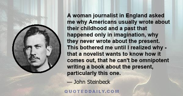 A woman journalist in England asked me why Americans usually wrote about their childhood and a past that happened only in imagination, why they never wrote about the present. This bothered me until I realized why - that 