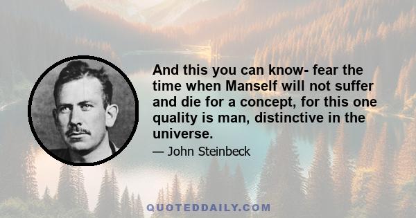 And this you can know- fear the time when Manself will not suffer and die for a concept, for this one quality is man, distinctive in the universe.