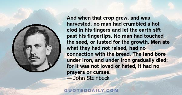 And when that crop grew, and was harvested, no man had crumbled a hot clod in his fingers and let the earth sift past his fingertips. No man had touched the seed, or lusted for the growth. Men ate what they had not