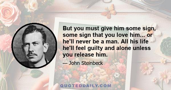 But you must give him some sign, some sign that you love him... or he'll never be a man. All his life he'll feel guilty and alone unless you release him.