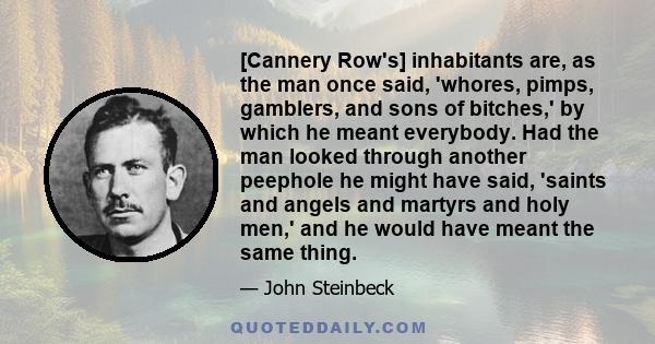 [Cannery Row's] inhabitants are, as the man once said, 'whores, pimps, gamblers, and sons of bitches,' by which he meant everybody. Had the man looked through another peephole he might have said, 'saints and angels and