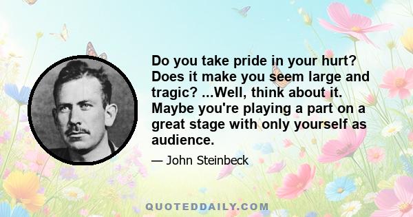 Do you take pride in your hurt? Does it make you seem large and tragic? ...Well, think about it. Maybe you're playing a part on a great stage with only yourself as audience.