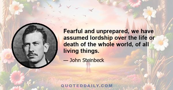 Fearful and unprepared, we have assumed lordship over the life or death of the whole world, of all living things.