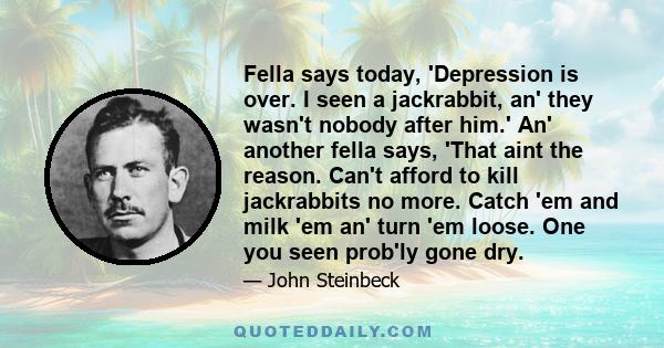 Fella says today, 'Depression is over. I seen a jackrabbit, an' they wasn't nobody after him.' An' another fella says, 'That aint the reason. Can't afford to kill jackrabbits no more. Catch 'em and milk 'em an' turn 'em 