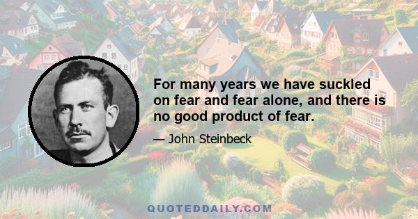 For many years we have suckled on fear and fear alone, and there is no good product of fear.