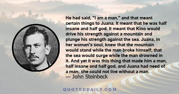 He had said, I am a man, and that meant certain things to Juana. It meant that he was half insane and half god. It meant that Kino would drive his strength against a mountain and plunge his strength against the sea.