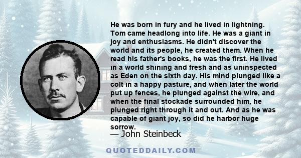 He was born in fury and he lived in lightning. Tom came headlong into life. He was a giant in joy and enthusiasms. He didn't discover the world and its people, he created them. When he read his father's books, he was