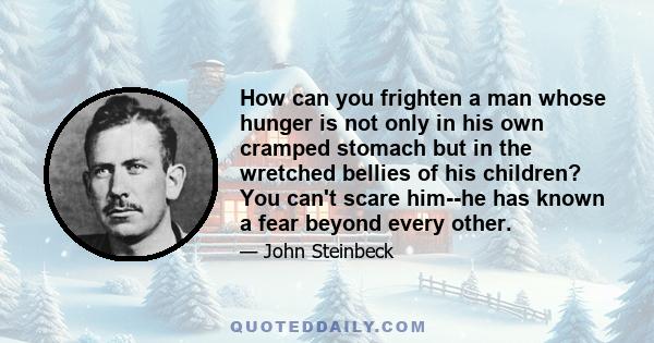 How can you frighten a man whose hunger is not only in his own cramped stomach but in the wretched bellies of his children? You can't scare him--he has known a fear beyond every other.