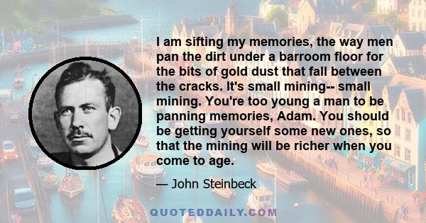 I am sifting my memories, the way men pan the dirt under a barroom floor for the bits of gold dust that fall between the cracks. It's small mining-- small mining. You're too young a man to be panning memories, Adam. You 