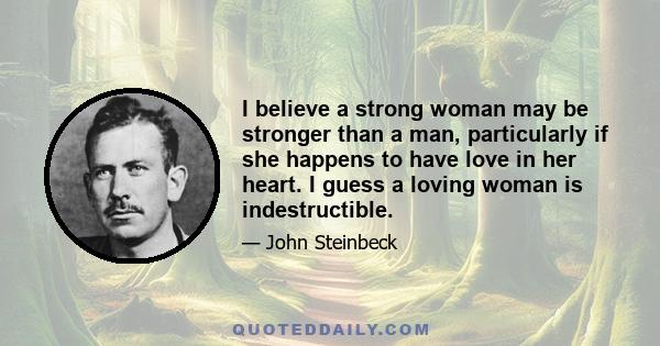 I believe a strong woman may be stronger than a man, particularly if she happens to have love in her heart. I guess a loving woman is indestructible.