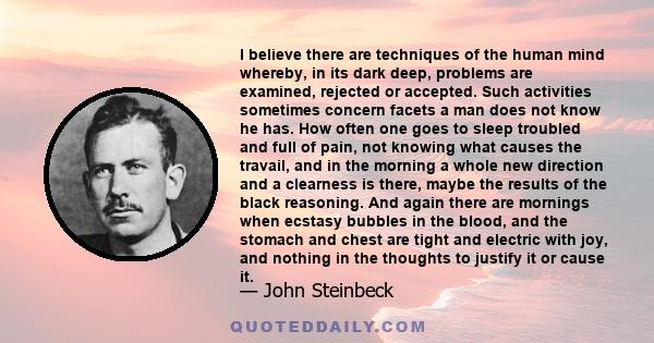 I believe there are techniques of the human mind whereby, in its dark deep, problems are examined, rejected or accepted. Such activities sometimes concern facets a man does not know he has. How often one goes to sleep