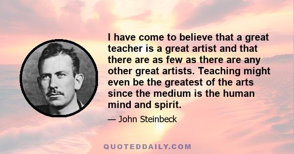 I have come to believe that a great teacher is a great artist and that there are as few as there are any other great artists. Teaching might even be the greatest of the arts since the medium is the human mind and spirit.