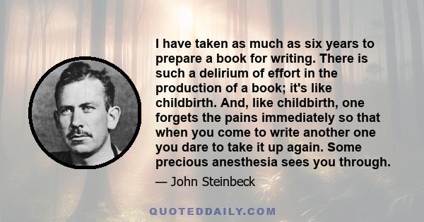 I have taken as much as six years to prepare a book for writing. There is such a delirium of effort in the production of a book; it's like childbirth. And, like childbirth, one forgets the pains immediately so that when 