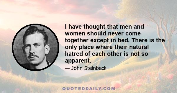 I have thought that men and women should never come together except in bed. There is the only place where their natural hatred of each other is not so apparent.