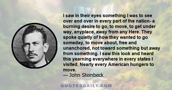 I saw in their eyes something I was to see over and over in every part of the nation- a burning desire to go, to move, to get under way, anyplace, away from any Here. They spoke quietly of how they wanted to go someday, 