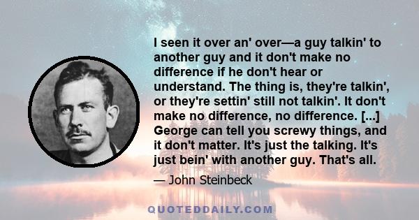 I seen it over an' over—a guy talkin' to another guy and it don't make no difference if he don't hear or understand. The thing is, they're talkin', or they're settin' still not talkin'. It don't make no difference, no