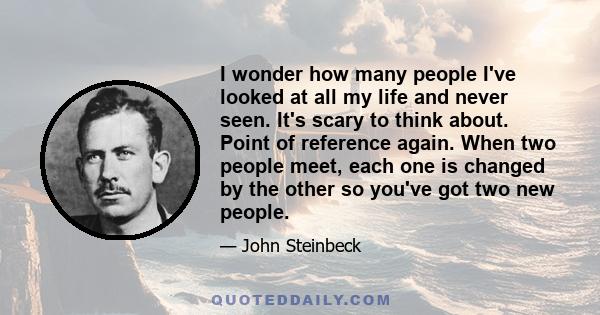 I wonder how many people I've looked at all my life and never seen. It's scary to think about. Point of reference again. When two people meet, each one is changed by the other so you've got two new people.