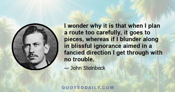 I wonder why it is that when I plan a route too carefully, it goes to pieces, whereas if I blunder along in blissful ignorance aimed in a fancied direction I get through with no trouble.