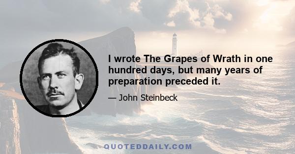 I wrote The Grapes of Wrath in one hundred days, but many years of preparation preceded it.