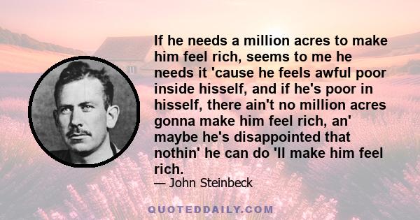 If he needs a million acres to make him feel rich, seems to me he needs it 'cause he feels awful poor inside hisself, and if he's poor in hisself, there ain't no million acres gonna make him feel rich, an' maybe he's