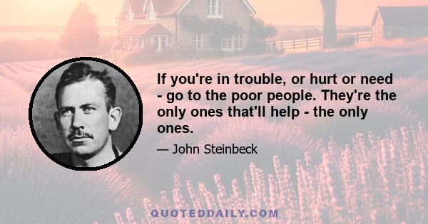 If you're in trouble, or hurt or need - go to the poor people. They're the only ones that'll help - the only ones.