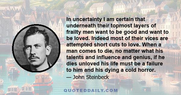 In uncertainty I am certain that underneath their topmost layers of frailty men want to be good and want to be loved. Indeed most of their vices are attempted short cuts to love. When a man comes to die, no matter what