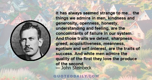 It has always seemed strange to me... the things we admire in men, kindness and generosity, openness, honesty, understanding and feeling, are the concomitants of failure in our system. And those traits we detest,