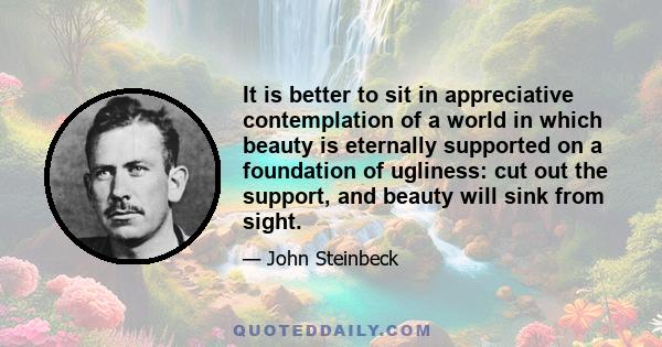 It is better to sit in appreciative contemplation of a world in which beauty is eternally supported on a foundation of ugliness: cut out the support, and beauty will sink from sight.