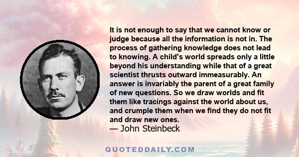 It is not enough to say that we cannot know or judge because all the information is not in. The process of gathering knowledge does not lead to knowing. A child's world spreads only a little beyond his understanding