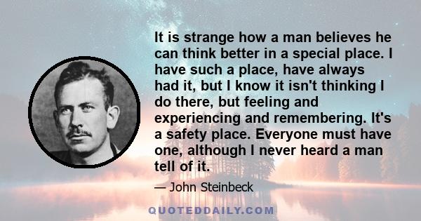 It is strange how a man believes he can think better in a special place. I have such a place, have always had it, but I know it isn't thinking I do there, but feeling and experiencing and remembering. It's a safety