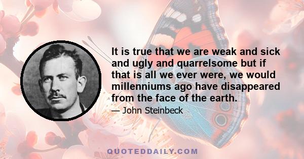 It is true that we are weak and sick and ugly and quarrelsome but if that is all we ever were, we would millenniums ago have disappeared from the face of the earth.