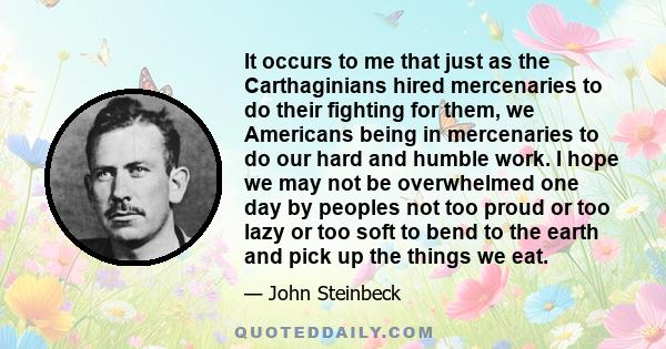 It occurs to me that just as the Carthaginians hired mercenaries to do their fighting for them, we Americans being in mercenaries to do our hard and humble work. I hope we may not be overwhelmed one day by peoples not