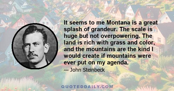 It seems to me Montana is a great splash of grandeur. The scale is huge but not overpowering. The land is rich with grass and color, and the mountains are the kind I would create if mountains were ever put on my agenda.