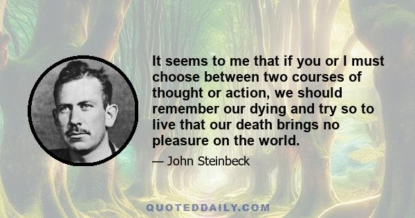 It seems to me that if you or I must choose between two courses of thought or action, we should remember our dying and try so to live that our death brings no pleasure on the world.