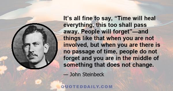 It’s all fine to say, “Time will heal everything, this too shall pass away. People will forget”—and things like that when you are not involved, but when you are there is no passage of time, people do not forget and you