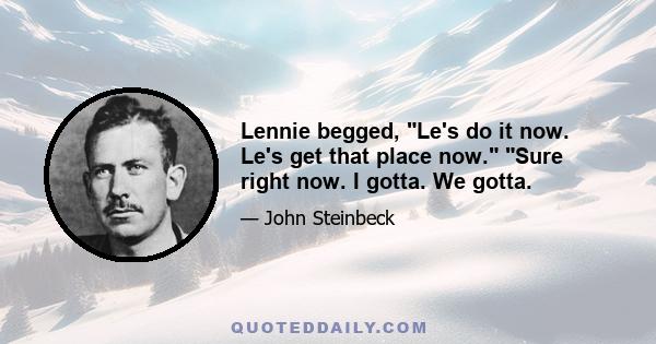 Lennie begged, Le's do it now. Le's get that place now. Sure right now. I gotta. We gotta.