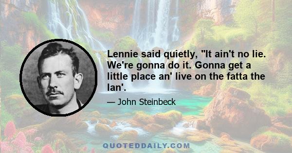 Lennie said quietly, It ain't no lie. We're gonna do it. Gonna get a little place an' live on the fatta the lan'.