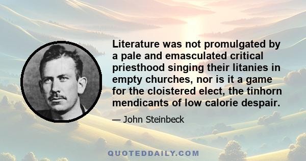 Literature was not promulgated by a pale and emasculated critical priesthood singing their litanies in empty churches, nor is it a game for the cloistered elect, the tinhorn mendicants of low calorie despair.