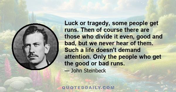 Luck or tragedy, some people get runs. Then of course there are those who divide it even, good and bad, but we never hear of them. Such a life doesn't demand attention. Only the people who get the good or bad runs.