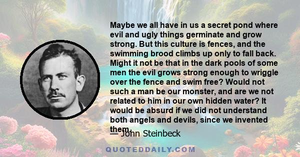 Maybe we all have in us a secret pond where evil and ugly things germinate and grow strong. But this culture is fences, and the swimming brood climbs up only to fall back. Might it not be that in the dark pools of some