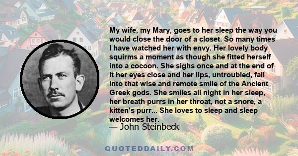 My wife, my Mary, goes to her sleep the way you would close the door of a closet. So many times I have watched her with envy. Her lovely body squirms a moment as though she fitted herself into a cocoon. She sighs once