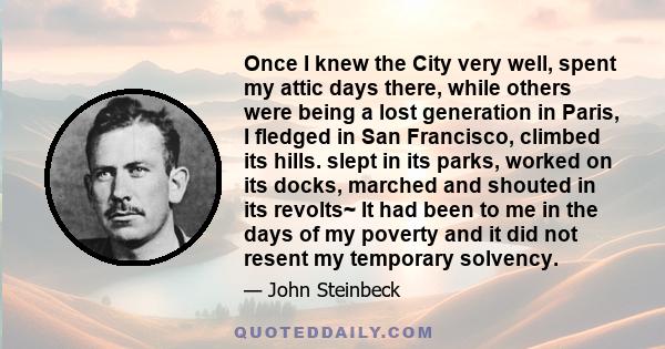 Once I knew the City very well, spent my attic days there, while others were being a lost generation in Paris, I fledged in San Francisco, climbed its hills. slept in its parks, worked on its docks, marched and shouted