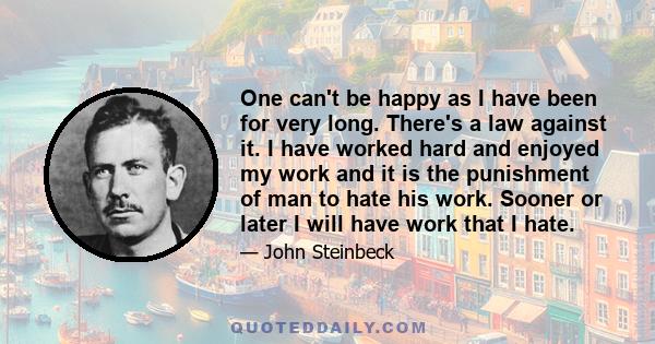 One can't be happy as I have been for very long. There's a law against it. I have worked hard and enjoyed my work and it is the punishment of man to hate his work. Sooner or later I will have work that I hate.