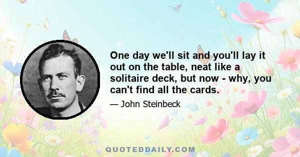 One day we'll sit and you'll lay it out on the table, neat like a solitaire deck, but now - why, you can't find all the cards.