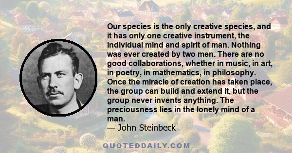 Our species is the only creative species, and it has only one creative instrument, the individual mind and spirit of man. Nothing was ever created by two men. There are no good collaborations, whether in music, in art,