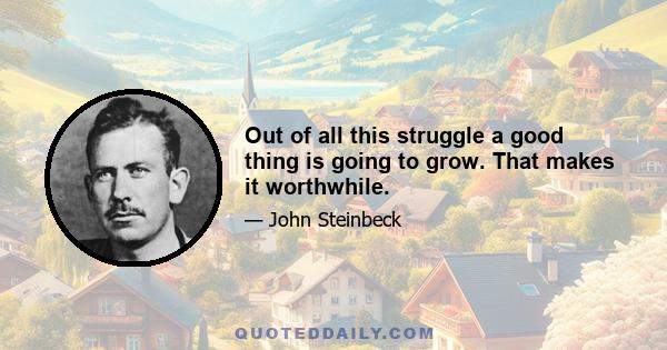 Out of all this struggle a good thing is going to grow. That makes it worthwhile.