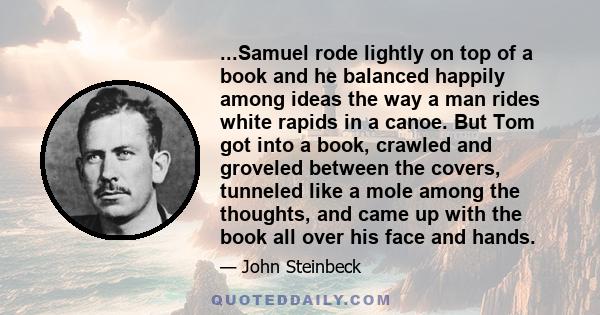 ...Samuel rode lightly on top of a book and he balanced happily among ideas the way a man rides white rapids in a canoe. But Tom got into a book, crawled and groveled between the covers, tunneled like a mole among the