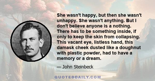 She wasn't happy, but then she wasn't unhappy. She wasn't anything. But I don't believe anyone is a nothing. There has to be something inside, if only to keep the skin from collapsing. This vacant eye, listless hand,